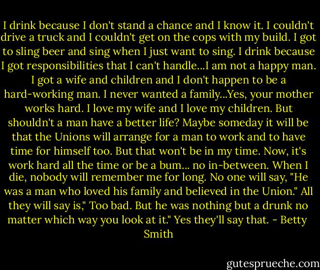 I drink because I don't stand a chance and I know it. I couldn't drive a truck and I couldn't get on the cops with my build. I got to sling beer and sing when I just want to sing. I drink because I got responsibilities that I can't handle...I am not a happy man. I got a wife and children and I don't happen to be a hard-working man. I never wanted a family...Yes, your mother works hard. I love my wife and I love my children. But shouldn't a man have a better life? Maybe someday it will be that the Unions will arrange for a man to work and to have time for himself too. But that won't be in my time. Now, it's work hard all the time or be a bum... no in-between. When I die, nobody will remember me for long. No one will say, "He was a man who loved his family and believed in the Union." All they will say is," Too bad. But he was nothing but a drunk no matter which way you look at it." Yes they'll say that. - Betty  Smith