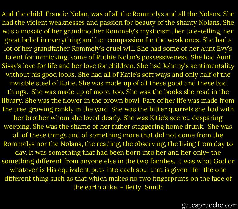 And the child, Francie Nolan, was of all the Rommelys and all the Nolans. She had the violent weaknesses and passion for beauty of the shanty Nolans. She was a mosaic of her grandmother Rommely's mysticism, her tale-telling, her great belief in everything and her compassion for the weak ones. She had a lot of her grandfather Rommely's cruel will. She had some of her Aunt Evy's talent for mimicking, some of Ruthie Nolan's possessiveness. She had Aunt Sissy's love for life and her love for children. She had Johnny's sentimentality without his good looks. She had all of Katie's soft ways and only half of the invisible steel of Katie. She was made up of all these good and these bad things. <br />She was made up of more, too. She was the books she read in the library. She was the flower in the brown bowl. Part of her life was made from the tree growing rankly in the yard. She was the bitter quarrels she had with her brother whom she loved dearly. She was Kitie's secret, desparing weeping. She was the shame of her father staggering home drunk. <br />She was all of these things and of something more that did not come from the Rommelys nor the Nolans, the reading, the observing, the living from day to day. It was something that had been born into her and her only- the something different from anyone else in the two families. It was what God or whatever is His equivalent puts into each soul that is given life- the one different thing such as that which makes no two fingerprints on the face of the earth alike. - Betty  Smith
