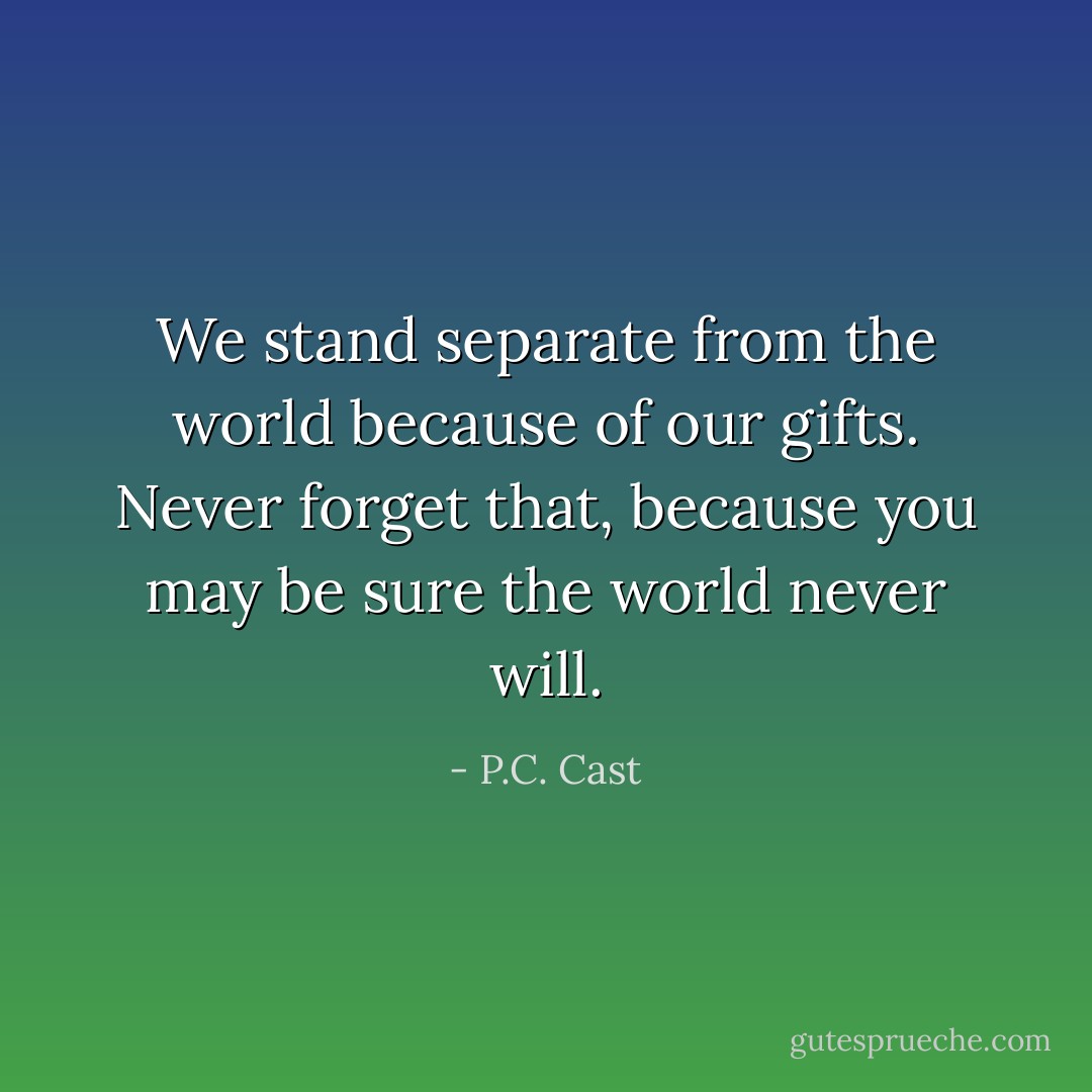 We stand separate from the world because of our gifts. Never forget that, because you may be sure the world never will. - P.C. Cast