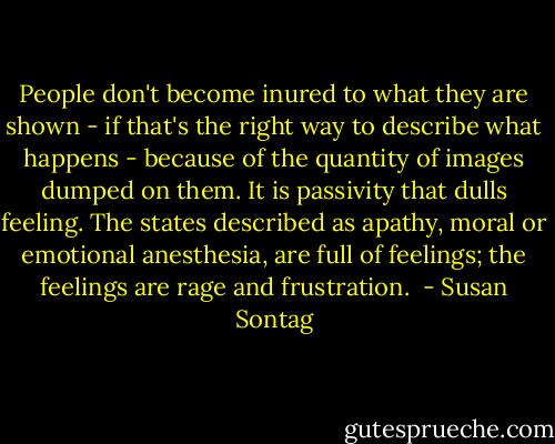 People don't become inured to what they are shown - if that's the right way to describe what happens - because of the quantity of images dumped on them. It is passivity that dulls feeling. The states described as apathy, moral or emotional anesthesia, are full of feelings; the feelings are rage and frustration.  - Susan Sontag
