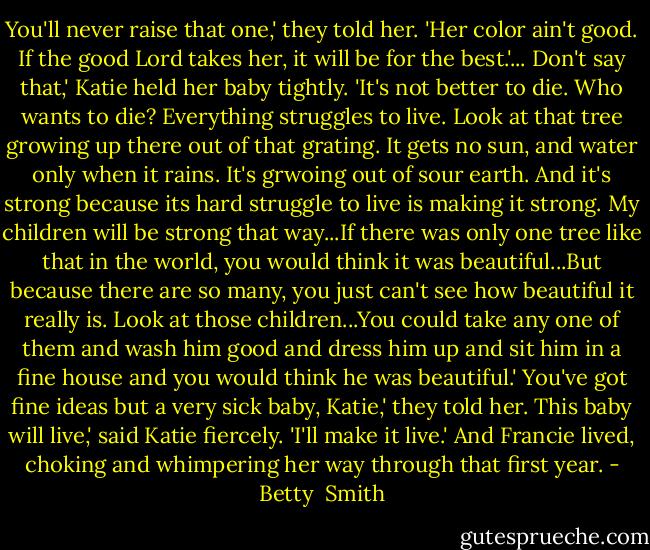 You'll never raise that one,' they told her. 'Her color ain't good. If the good Lord takes her, it will be for the best.'...<br />Don't say that,' Katie held her baby tightly. 'It's not better to die. Who wants to die? Everything struggles to live. Look at that tree growing up there out of that grating. It gets no sun, and water only when it rains. It's grwoing out of sour earth. And it's strong because its hard struggle to live is making it strong. My children will be strong that way...If there was only one tree like that in the world, you would think it was beautiful...But because there are so many, you just can't see how beautiful it really is. Look at those children...You could take any one of them and wash him good and dress him up and sit him in a fine house and you would think he was beautiful.'<br />You've got fine ideas but a very sick baby, Katie,' they told her.<br />This baby will live,' said Katie fiercely. 'I'll make it live.'<br />And Francie lived, choking and whimpering her way through that first year. - Betty  Smith