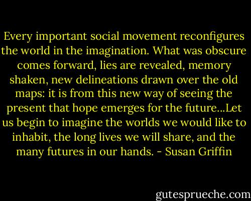 Every important social movement reconfigures the world in the imagination. What was obscure comes forward, lies are revealed, memory shaken, new delineations drawn over the old maps: it is from this new way of seeing the present that hope emerges for the future...Let us begin to imagine the worlds we would like to inhabit, the long lives we will share, and the many futures in our hands. - Susan Griffin