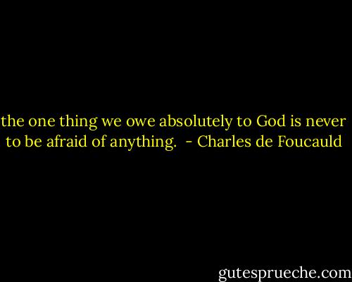 the one thing we owe absolutely to God is never to be afraid of anything.  - Charles de Foucauld