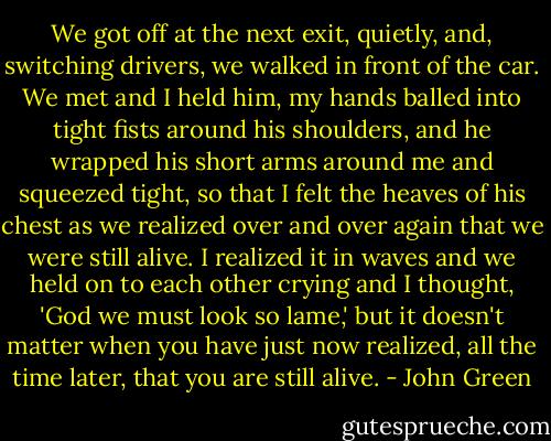 We got off at the next exit, quietly, and, switching drivers, we walked in front of the car. We met and I held him, my hands balled into tight fists around his shoulders, and he wrapped his short arms around me and squeezed tight, so that I felt the heaves of his chest as we realized over and over again that we were still alive. I realized it in waves and we held on to each other crying and I thought, 'God we must look so lame,' but it doesn't matter when you have just now realized, all the time later, that you are still alive. - John Green