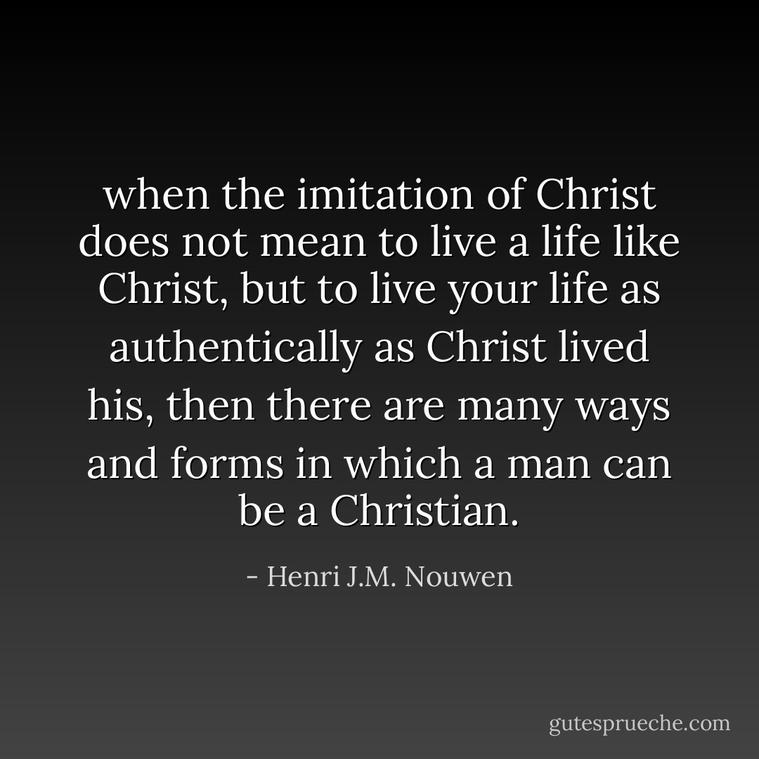 when the imitation of Christ does not mean to live a life like Christ, but to live your life as authentically as Christ lived his, then there are many ways and forms in which a man can be a Christian. - Henri J.M. Nouwen