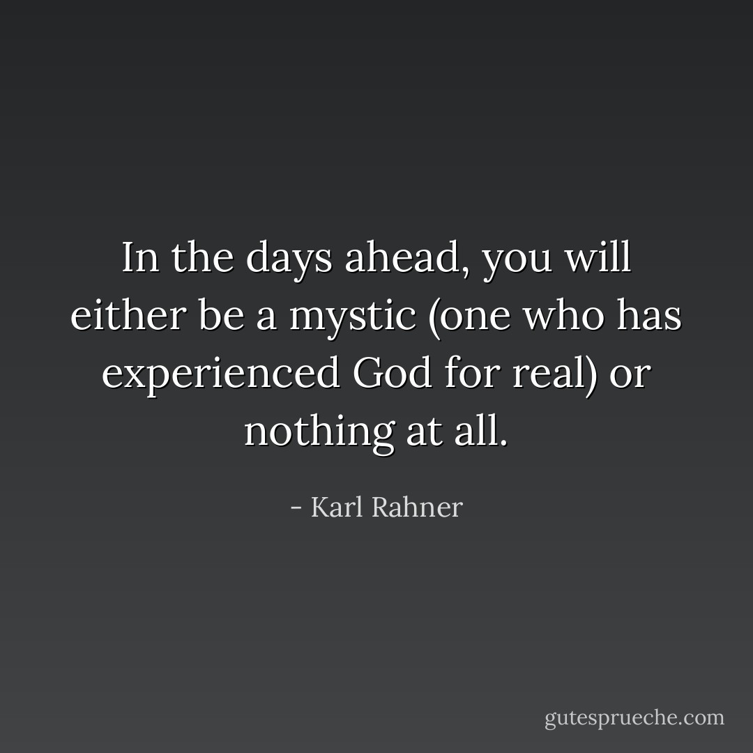 In the days ahead, you will either be a mystic (one who has experienced God for real) or nothing at all. - Karl Rahner