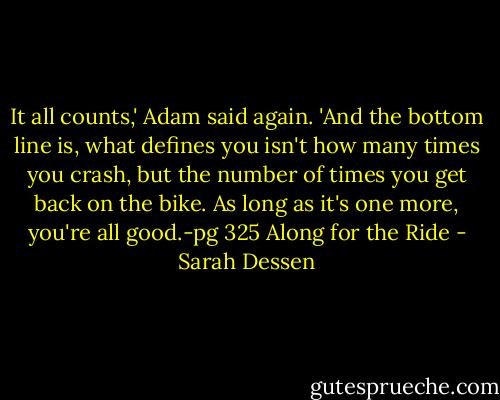 It all counts,' Adam said again. 'And the bottom line is, what defines you isn't how many times you crash, but the number of times you get back on the bike. As long as it's one more, you're all good.-pg 325 Along for the Ride - Sarah Dessen