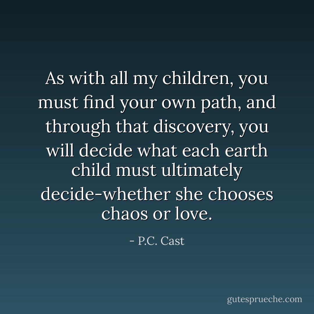 As with all my children, you must find your own path, and through that discovery, you will decide what each earth child must ultimately decide-whether she chooses chaos or love. - P.C. Cast