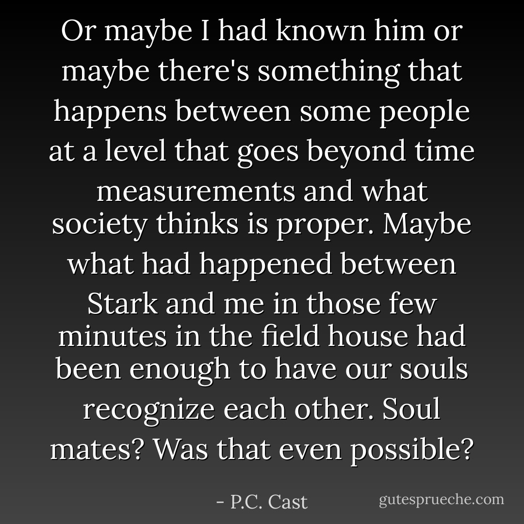 Or maybe I had known him or maybe there's something that happens between some people at a level that goes beyond time measurements and what society thinks is proper. Maybe what had happened between Stark and me in those few minutes in the field house had been enough to have our souls recognize each other. Soul mates? Was that even possible? - P.C. Cast