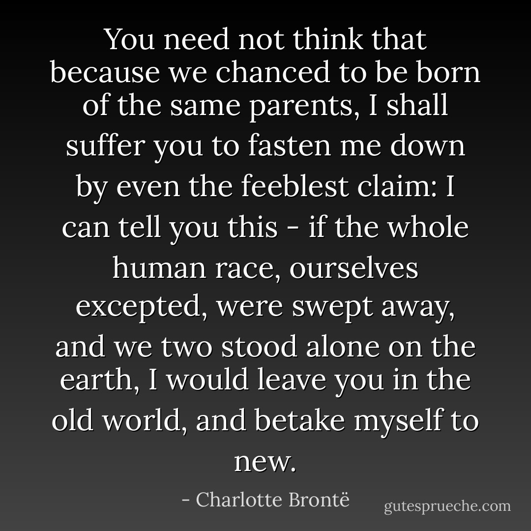 You need not think that because we chanced to be born of the same parents, I shall suffer you to fasten me down by even the feeblest claim: I can tell you this - if the whole human race, ourselves excepted, were swept away, and we two stood alone on the earth, I would leave you in the old world, and betake myself to new. - Charlotte Brontë