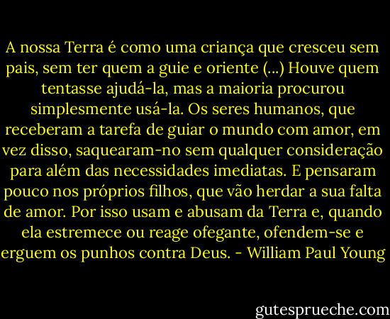 A nossa Terra é como uma criança que cresceu sem pais, sem ter quem a guie e oriente (...) Houve quem tentasse ajudá-la, mas a maioria procurou simplesmente usá-la. Os seres humanos, que receberam a tarefa de guiar o mundo com amor, em vez disso, saquearam-no sem qualquer consideração para além das necessidades imediatas. E pensaram pouco nos próprios filhos, que vão herdar a sua falta de amor. Por isso usam e abusam da Terra e, quando ela estremece ou reage ofegante, ofendem-se e erguem os punhos contra Deus. - William Paul Young