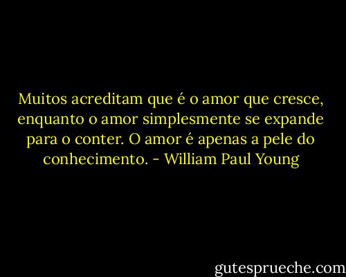 Muitos acreditam que é o amor que cresce, enquanto o amor simplesmente se expande para o conter. O amor é apenas a pele do conhecimento. - William Paul Young