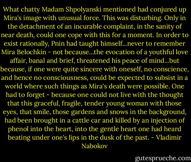 What chatty Madam Shpolyanski mentioned had conjured up Mira's image with unusual force. This was disturbing. Only in the detachment of an incurable complaint, in the sanity of near death, could one cope with this for a moment. In order to exist rationally, Pnin had taught himself...never to remember Mira Belochkin - not because...the evocation of a youthful love affair, banal and brief, threatened his peace of mind...but because, if one were quite sincere with oneself, no conscience, and hence no consciousness, could be expected to subsist in a world where such things as Mira's death were possible. One had to forget - because one could not live with the thought that this graceful, fragile, tender young woman with those eyes, that smile, those gardens and snows in the background, had been brought in a cattle car and killed by an injection of phenol into the heart, into the gentle heart one had heard beating under one's lips in the dusk of the past. - Vladimir Nabokov