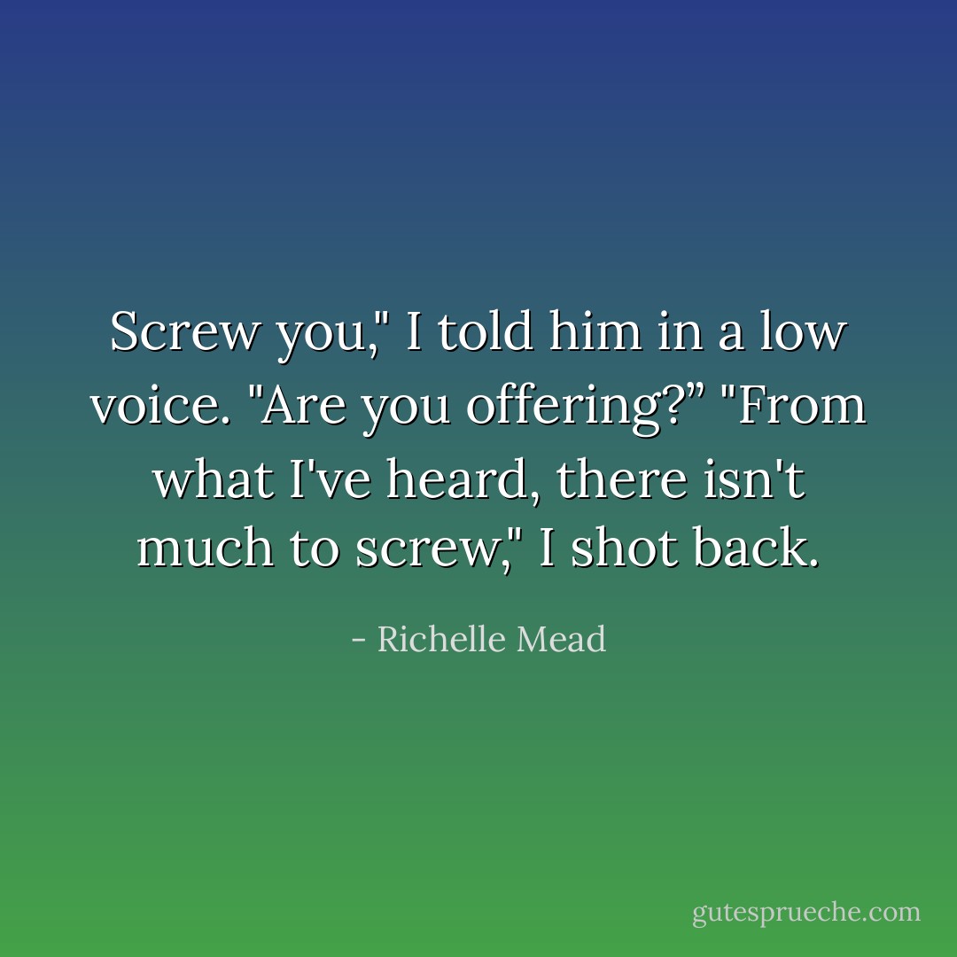 Screw you," I told him in a low voice.<br />"Are you offering?”<br />"From what I've heard, there isn't much to screw," I shot back. - Richelle Mead