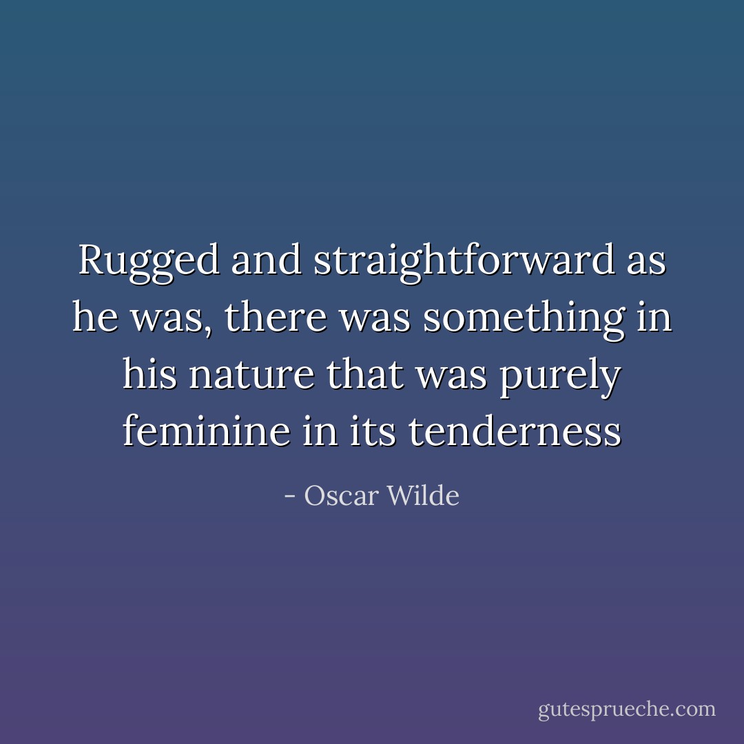 Rugged and straightforward as he was, there was something in his nature that was purely feminine in its tenderness - Oscar Wilde