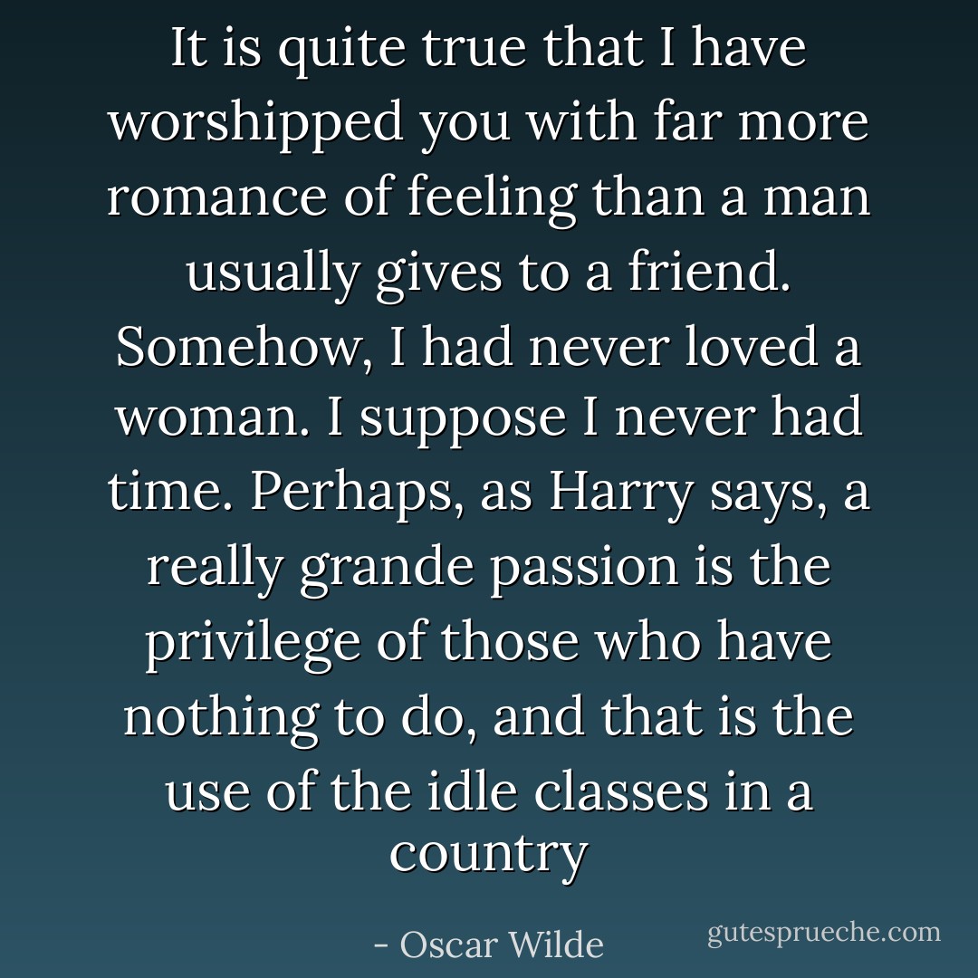 It is quite true that I have worshipped you with far more romance of feeling than a man usually gives to a friend. Somehow, I had never loved a woman. I suppose I never had time. Perhaps, as Harry says, a really grande passion is the privilege of those who have nothing to do, and that is the use of the idle classes in a country - Oscar Wilde