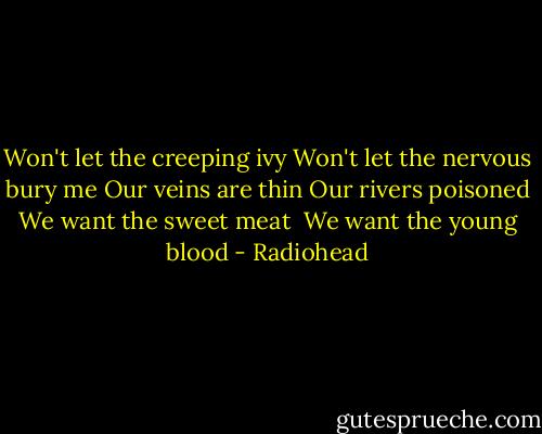 Won't let the creeping ivy<br />Won't let the nervous bury me<br />Our veins are thin<br />Our rivers poisoned<br />We want the sweet meat <br />We want the young blood - Radiohead