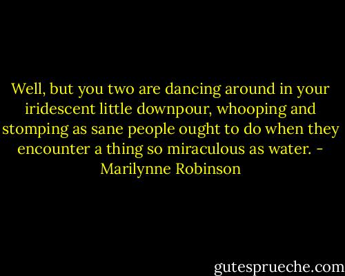 Well, but you two are dancing around in your iridescent little downpour, whooping and stomping as sane people ought to do when they encounter a thing so miraculous as water. - Marilynne Robinson