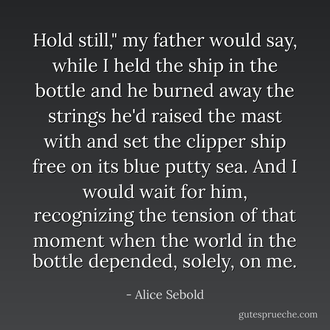 Hold still," my father would say, while I held the ship in the bottle and he burned away the strings he'd raised the mast with and set the clipper ship free on its blue putty sea. And I would wait for him, recognizing the tension of that moment when the world in the bottle depended, solely, on me. - Alice Sebold