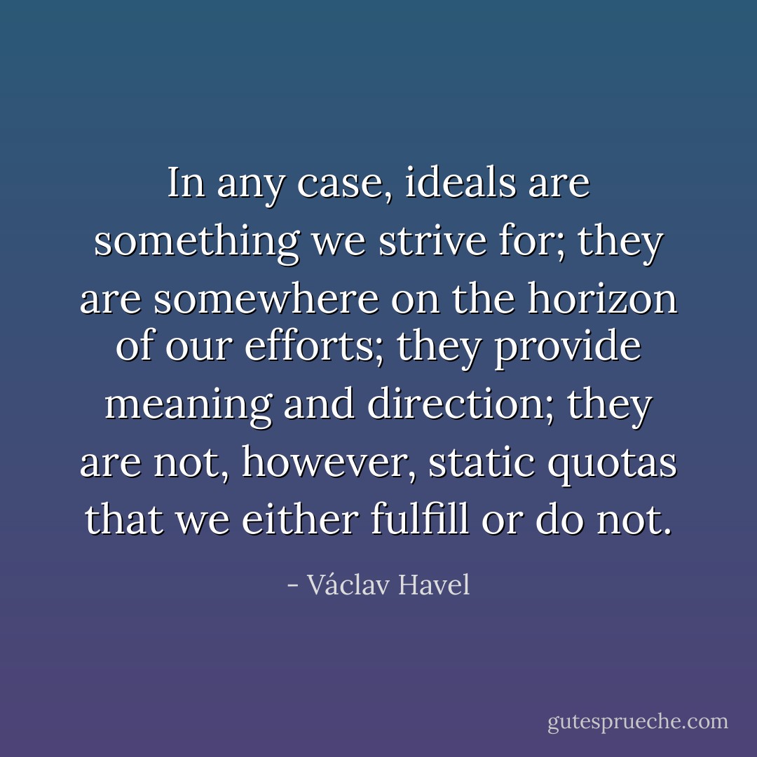 In any case, ideals are something we strive for; they are somewhere on the horizon of our efforts; they provide meaning and direction; they are not, however, static quotas that we either fulfill or do not. - Václav Havel