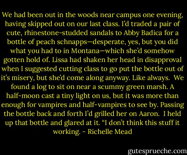 We had been out in the woods near campus one evening, having skipped out on our last class. I’d traded a pair of cute, rhinestone-studded sandals to Abby Badica for a bottle of peach schnapps—desperate, yes, but you did what you had to in Montana—which she’d somehow gotten hold of. Lissa had shaken her head in disapproval when I suggested cutting class to go put the bottle out of it’s misery, but she’d come along anyway. Like always.<br /><br />We found a log to sit on near a scummy green marsh. A half-moon cast a tiny light on us, but it was more than enough for vampires and half-vampires to see by. Passing the bottle back and forth I’d grilled her on Aaron.<br /><br />I held up that bottle and glared at it. “I don’t think this stuff it working. - Richelle Mead