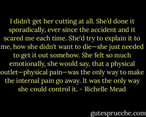 I didn’t get her cutting at all. She’d done it sporadically, ever since the accident and it scared me each time. She'd try to explain it to me, how she didn't want to die—she just needed to get it out somehow. She felt so much emotionally, she would say, that a physical outlet—physical pain—was the only way to make the internal pain go away. It was the only way she could control it. - Richelle Mead