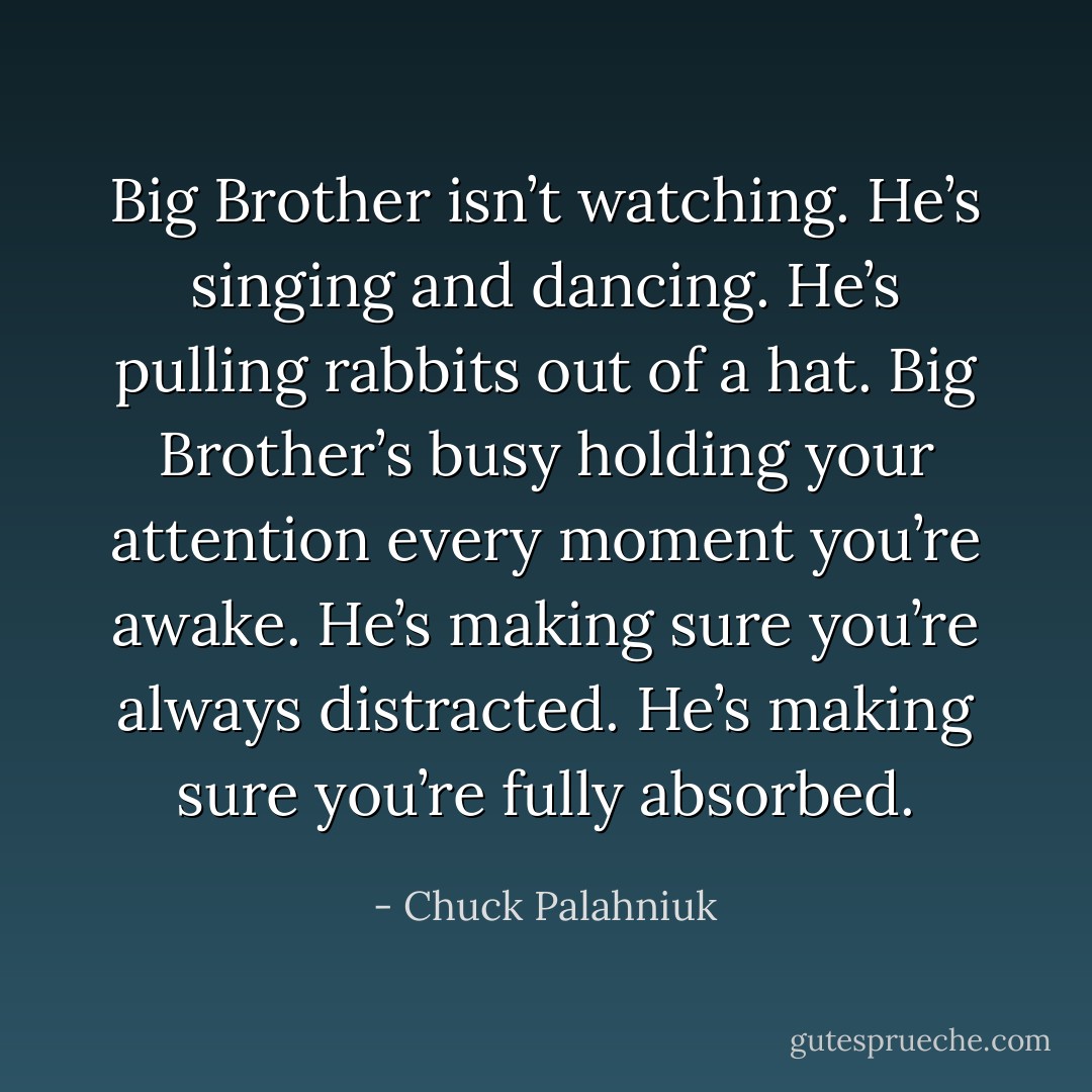 Big Brother isn’t watching. He’s singing and dancing. He’s pulling rabbits out of a hat. Big Brother’s busy holding your attention every moment you’re awake. He’s making sure you’re always distracted. He’s making sure you’re fully absorbed. - Chuck Palahniuk