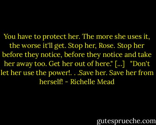 You have to protect her. The more she uses it, the worse it'll get. Stop her, Rose. Stop her before they notice, before they notice and take her away too. Get her out of here." [...] <br /><br />"Don't let her use the power!. . .Save her. Save her from herself! - Richelle Mead