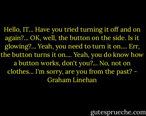Hello, IT... Have you tried turning it off and on again?... OK, well, the button on the side. Is it glowing?... Yeah, you need to turn it on.... Err, the button turns it on.... Yeah, you do know how a button works, don't you?... No, not on clothes... I'm sorry, are you from the past? - Graham Linehan