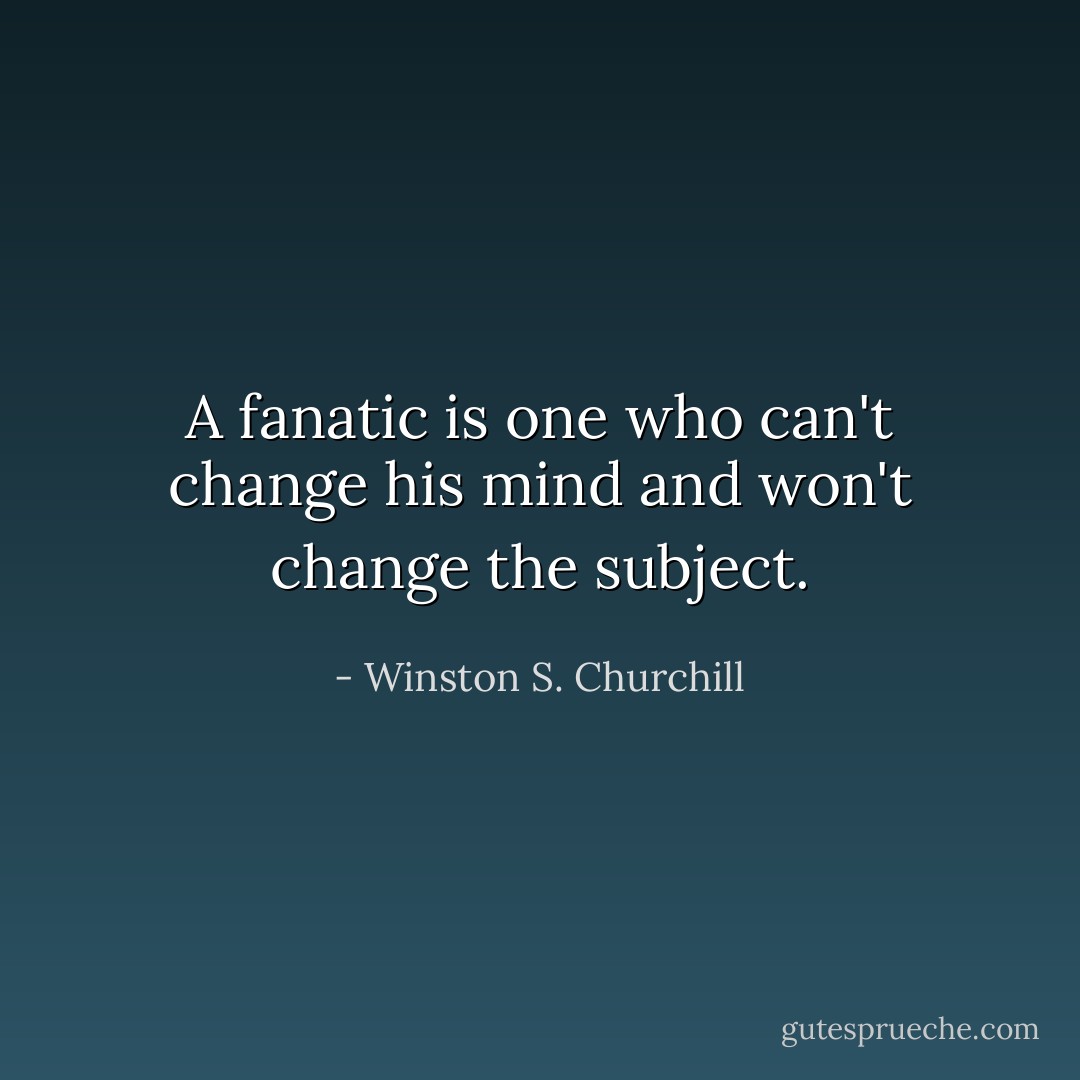 A fanatic is one who can't change his mind and won't change the subject. - Winston S. Churchill