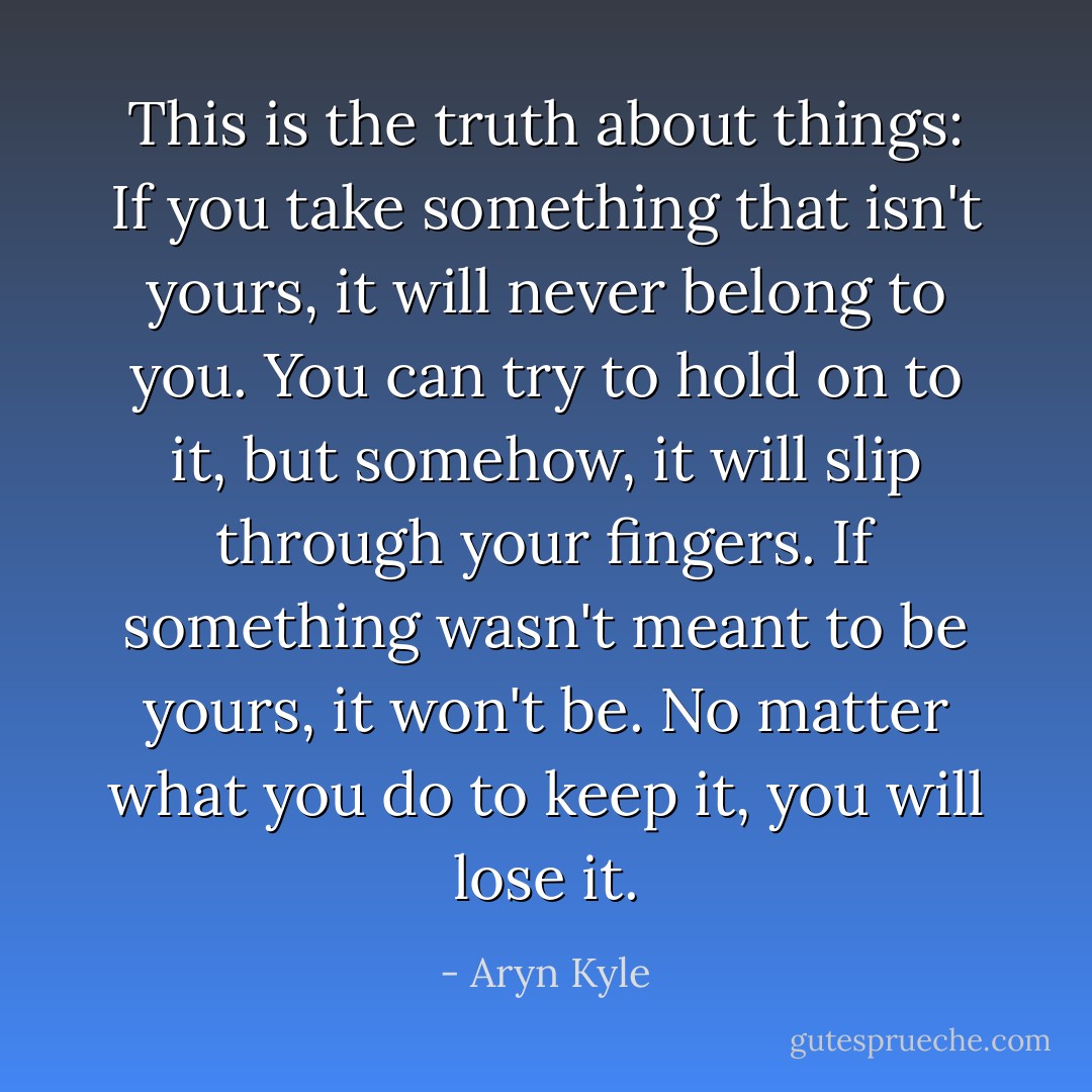 This is the truth about things: If you take something that isn't yours, it will never belong to you. You can try to hold on to it, but somehow, it will slip through your fingers. If something wasn't meant to be yours, it won't be. No matter what you do to keep it, you will lose it. - Aryn Kyle