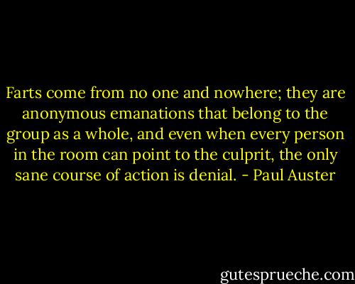 Farts come from no<br />one and nowhere; they are anonymous emanations that belong<br />to the group as a whole, and even when every person in the<br />room can point to the culprit, the only sane course of action is<br />denial. - Paul Auster