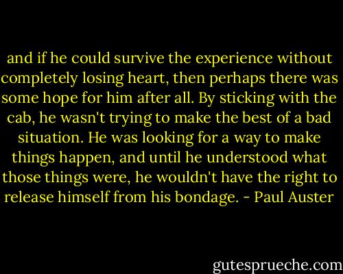 and if he could survive<br />the experience without completely losing heart, then perhaps<br />there was some hope for him after all.<br />By sticking with the<br />cab, he wasn't trying to make the best of a bad situation. He<br />was looking for a way to make things happen, and until he understood<br />what those things were, he wouldn't have the right to<br />release himself from his bondage. - Paul Auster