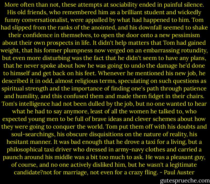 More often than not, these attempts at sociability ended in painful silence. His old friends, who remembered him as a brilliant student and wickedly funny conversationalist, were appalled by what had happened to him. Tom had slipped from the ranks of the anointed, and his downfall seemed to shake their confidence in themselves, to open the door onto a new pessimism about their own prospects in life. It didn't help matters that Tom had gained weight, that his former plumpness now verged on an embarrassing rotundity, but even more disturbing was the fact that he didn't seem to have any plans, that he never spoke about how he was going to undo the damage he'd done to himself and get back on his feet. Whenever he mentioned his new job, he described it in odd, almost religious terms, speculating on such questions as spiritual strength and the importance of finding one's path through patience and humility, and this confused them and made them fidget in their chairs. Tom's intelligence had not been dulled by the job, but no one wanted to hear what he had to say anymore, least of all the women he talked to, who expected young men to be full of brave ideas and clever schemes about how they were going to conquer the world. Tom put them off with his doubts and soul-searchings, his obscure disquisitions on the nature of reality, his hesitant manner. It was bad enough that he drove a taxi for a living, but a philosophical taxi driver who dressed in army-navy clothes and carried a paunch around his middle was a bit too much to ask. He was a pleasant guy, of course, and no one actively disliked him, but he wasn't a legitimate candidate?not for marriage, not even for a crazy fling. - Paul Auster