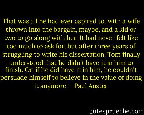 That was all he had ever aspired to, with a wife thrown into the<br />bargain, maybe, and a kid or two to go along with her. It had<br />never felt like too much to ask for, but after three years of struggling<br />to write his dissertation, Tom finally understood that he<br />didn't have it in him to finish. Or, if he did have it in him, he<br />couldn't persuade himself to believe in the value of doing it<br />anymore. - Paul Auster