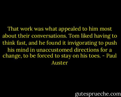 That work was what appealed to him most about their conversations.<br />Tom liked having to think fast, and he found it invigorating<br />to push his mind in unaccustomed directions for a change,<br />to be forced to stay on his toes. - Paul Auster