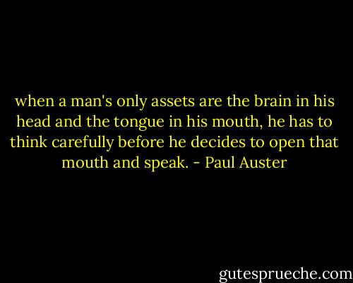 when a man's only assets are the brain in his head and the<br />tongue in his mouth, he has to think carefully before he decides<br />to open that mouth and speak. - Paul Auster