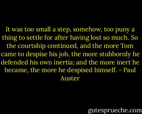 It was too small a step,<br />somehow, too puny a thing to settle for after having lost so<br />much. So the courtship continued, and the more Tom came to<br />despise his job, the more stubbornly he defended his own inertia;<br />and the more inert he became, the more he despised himself. - Paul Auster