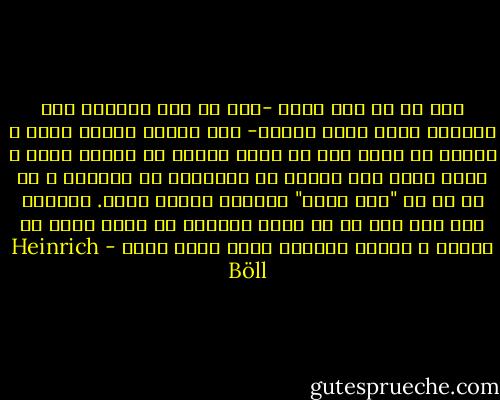 هیچ کس در این دنیا -چون در بطن موقعیت خاص انسانی دیگر قرار ندارد- نمی تواند احساس صحیح و درستی در مورد بدی یا خوبی مسئله ای داشته باشد ، حالا خواه این مسئله به خوشبختی یا بدبختی ، به عش یا به "افت هنری" ارتباط داشته باشد. واقعیت امر این است که هر مردی همواره به نوعی خارج از وضعیت و شرایط انسانی دیگر قرار دارد - Heinrich Böll