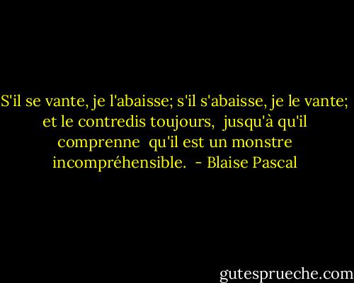 S'il se vante, je l'abaisse;<br />s'il s'abaisse, je le vante;<br />et le contredis toujours, <br />jusqu'à qu'il comprenne <br />qu'il est un monstre incompréhensible.  - Blaise Pascal