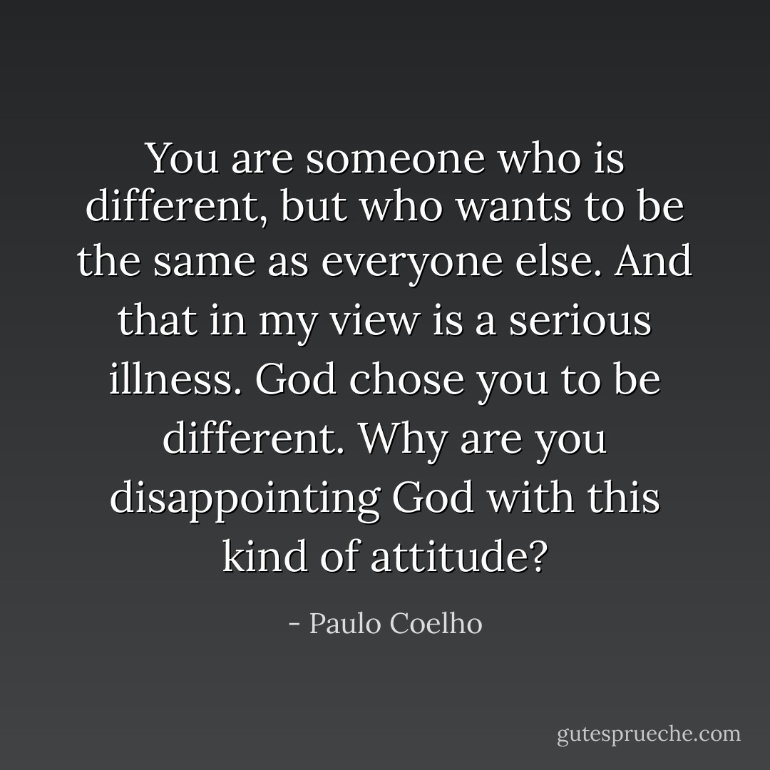 You are someone who is different, but who wants to be the same as everyone else. And that in my view is a serious illness. God chose you to be different. Why are you disappointing God with this kind of attitude? - Paulo Coelho