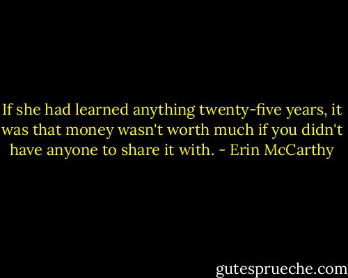 If she had learned anything twenty-five years, it was that money wasn't worth much if you didn't have anyone to share it with. - Erin McCarthy