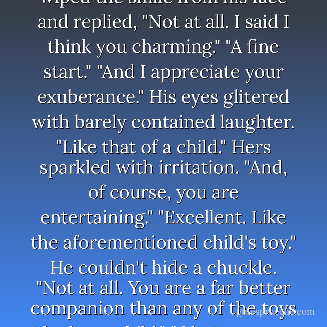 Do you think me horselike, my lord?"<br />Realizing the threat to his personage, Blackmoor wiped the smile from his face and replied, "Not at all. I said I think you charming."<br />"A fine start."<br />"And I appreciate your exuberance." His eyes glitered with barely contained laughter.<br />"Like that of a child." Hers sparkled with irritation.<br />"And, of course, you are entertaining."<br />"Excellent. Like the aforementioned child's toy."<br />He couldn't hide a chuckle. "Not at all. You are a far better companion than any of the toys I had as a child."<br />"Oh, I am most flattered."<br />"You should be. I had some tremendous toys. - Sarah MacLean