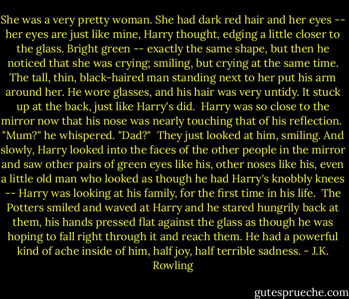 She was a very pretty woman. She had dark red hair and her eyes -- her eyes are just like mine, Harry thought, edging a little closer to the glass. Bright green -- exactly the same shape, but then he noticed that she was crying; smiling, but crying at the same time. The tall, thin, black-haired man standing next to her put his arm around her. He wore glasses, and his hair was very untidy. It stuck up at the back, just like Harry's did.<br /><br />Harry was so close to the mirror now that his nose was nearly touching that of his reflection.<br /><br />"Mum?" he whispered. "Dad?"<br /><br />They just looked at him, smiling. And slowly, Harry looked into the faces of the other people in the mirror and saw other pairs of green eyes like his, other noses like his, even a little old man who looked as though he had Harry's knobbly knees -- Harry was looking at his family, for the first time in his life.<br /><br />The Potters smiled and waved at Harry and he stared hungrily back at them, his hands pressed flat against the glass as though he was hoping to fall right through it and reach them. He had a powerful kind of ache inside of him, half joy, half terrible sadness. - J.K. Rowling