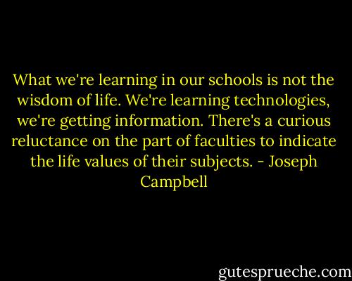 What we're learning in our schools is not the wisdom of life. We're learning technologies, we're getting information. There's a curious reluctance on the part of faculties to indicate the life values of their subjects. - Joseph Campbell