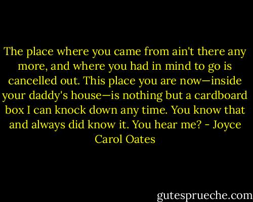 The place where you came from ain't there any more, and where you had in mind to go is cancelled out. This place you are now—inside your daddy's house—is nothing but a cardboard box I can knock down any time. You know that and always did know it. You hear me? - Joyce Carol Oates