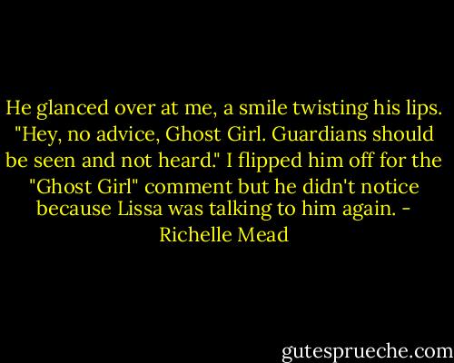 He glanced over at me, a smile twisting his lips. "Hey, no advice, Ghost Girl. Guardians should be seen and not heard."<br />I flipped him off for the "Ghost Girl" comment but he didn't notice because Lissa was talking to him again. - Richelle Mead