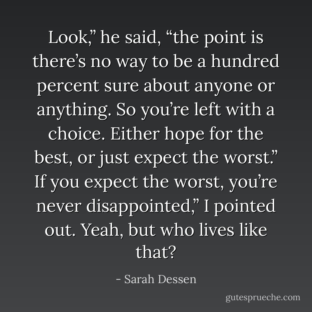 Look,” he said, “the point is there’s no way to be a hundred percent sure about anyone or anything. So you’re left with a choice. Either hope for the best, or just expect the worst.”<br />If you expect the worst, you’re never disappointed,” I pointed out.<br />Yeah, but who lives like that? - Sarah Dessen