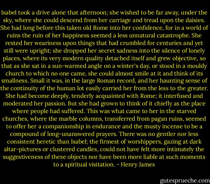 Isabel took a drive alone that afternoon; she wished to be far away, under the sky, where she could descend from her carriage and tread upon the daisies. She had long before this taken old Rome into her confidence, for in a world of ruins the ruin of her happiness seemed a less unnatural catastrophe. She rested her weariness upon things that had crumbled for centuries and yet still were upright; she dropped her secret sadness into the silence of lonely places, where its very modern quality detached itself and grew objective, so that as she sat in a sun-warmed angle on a winter's day, or stood in a mouldy church to which no one came, she could almost smile at it and think of its smallness. Small it was, in the large Roman record, and her haunting sense of the continuity of the human lot easily carried her from the less to the greater. She had become deeply, tenderly acquainted with Rome; it interfused and moderated her passion. But she had grown to think of it chiefly as the place where people had suffered. This was what came to her in the starved churches, where the marble columns, transferred from pagan ruins, seemed to offer her a companionship in endurance and the musty incense to be a compound of long-unanswered prayers. There was no gentler nor less consistent heretic than Isabel; the firmest of worshippers, gazing at dark altar-pictures or clustered candles, could not have felt more intimately the suggestiveness of these objects nor have been more liable at such moments to a spiritual visitation. - Henry James