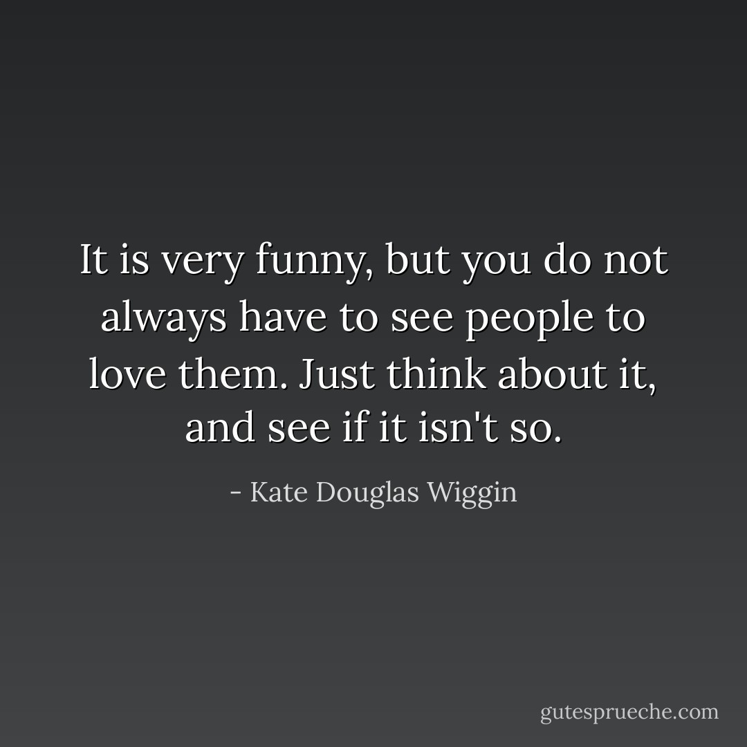 It is very funny, but you do not always have to see people to love them. Just think about it, and see if it isn't so. - Kate Douglas Wiggin